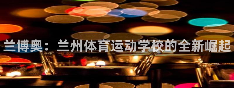  一竞技官网登录入口：兰博奥：兰州体育运动学校的全新崛起