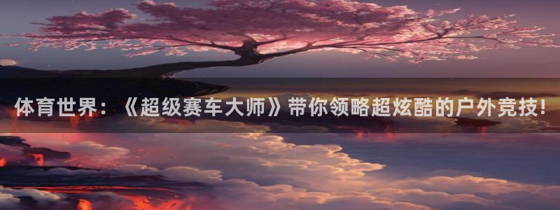 一竞技APP官方下载：体育世界：《超级赛车大师》带你领略超炫
